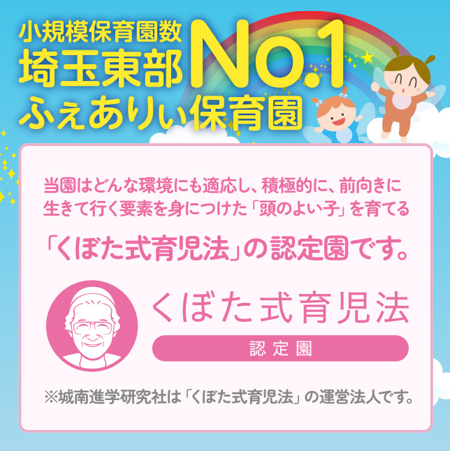 小規模保育園数埼玉東部No.1ふぇありぃ保育園 当園はどんな環境にも適応し、積極的に、前向きに生きて行く要素を身につけた「頭のよい子」を育てる「くぼた式育児法」の認定園です。※城南進学研究社は「くぼた式育児法」の運営法人です。