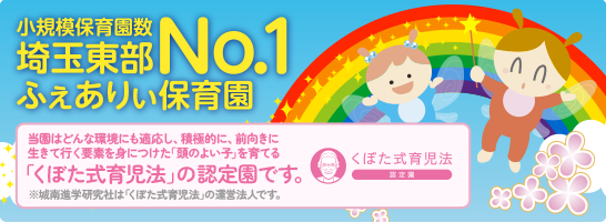小規模保育園数埼玉東部No.1ふぇありぃ保育園 当園はどんな環境にも適応し、積極的に、前向きに生きて行く要素を身につけた「頭のよい子」を育てる「くぼた式育児法」の認定園です。※城南進学研究社は「くぼた式育児法」の運営法人です。