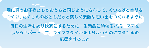 園に通うお子様たちがおうちと同じように安心して、くつろげる空間を つくり、たくさんのおともだちと楽しく素敵な思い出をつくれるように 毎日の生活をより快適にするために一生懸命に頑張るパパ・ママを 心からサポートして、ライフスタイルをよりよいものにするための 応援をすること