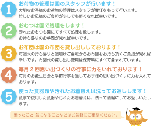 1.お荷物の管理は園のスタッフが行います。2.オムツは園で処理します。3.お布団は園の布団を貸し出ししております。4.毎月2回思い出づくりの行事に力を入れております。5.使った食器類や汚れたお着替えは洗ってお返しします。